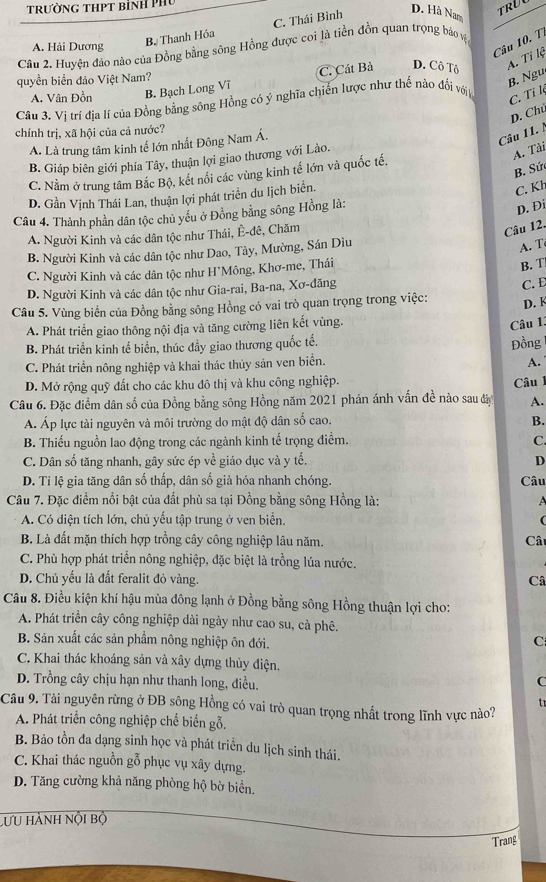 TrườNG THPT bìnH Phủ
C. Thái Bình
D. Hà Nam
TRU
A. Hải Dương
B. Thanh Hóa
Câu 10. T
Câu 2. Huyện đảo nào của Đồng bằng sông Hồng được coi là tiền đồn quan trọng bảo vậệt
C. Cát Bà D. Cô Tô
A. Tỉ lệ
quyền biển đảo Việt Nam?
B . Ngu
A. Vân Đồn B. Bạch Long Vĩ
Câu 3. Vị trí địa lí của Đồng bằng sông Hồng có ý nghĩa chiến lược như thế nào đổi vớik
C. Tỉ lệ
D. Chú
chính trị, xã hội của cả nước?
A. Là trung tâm kinh tế lớn nhất Đông Nam Á.
Câu 11. l
B. Giáp biên giới phía Tây, thuận lợi giao thương với Lào.
A. Tài
B. Sứ
C. Nằm ở trung tâm Bắc Bộ, kết nối các vùng kinh tế lớn và quốc tế.
D. Gần Vinh Thái Lan, thuận lợi phát triển du lịch biển.
C. Kh
Câu 4. Thành phần dân tộc chủ yếu ở Đồng bằng sông Hồng là:
D. Đi
A. Người Kinh và các dân tộc như Thái, Ê-đê, Chăm
Câu 12.
B. Người Kinh và các dân tộc như Dao, Tày, Mường, Sán Dìu
A. T
C. Người Kinh và các dân tộc như H'Mông, Khơ-me, Thái
B. T
D. Người Kinh và các dân tộc như Gia-rai, Ba-na, Xơ-đăng
C. Đ
Câu 5. Vùng biển của Đồng bằng sông Hồng có vai trò quan trọng trong việc:
D. K
A. Phát triển giao thông nội địa và tăng cường liên kết vùng.
Câu 13
B. Phát triển kinh tế biển, thúc đầy giao thương quốc tế.
Đồng
C. Phát triển nông nghiệp và khai thác thủy sản ven biển.
A.
D. Mở rộng quỹ đất cho các khu đô thị và khu công nghiệp.
Câu 1
Câu 6. Đặc điểm dân số của Đồng bằng sông Hồng năm 2021 phản ánh vấn đề nào sau đây A.
A. Áp lực tài nguyên và môi trường do mật độ dân số cao. B.
B. Thiếu nguồn lao động trong các ngành kinh tế trọng điểm. C.
C. Dân số tăng nhanh, gây sức ép về giáo dục và y tế. D
D. Tỉ lệ gia tăng dân số thấp, dân số già hóa nhanh chóng. Câu
Câu 7. Đặc điểm nổi bật của đất phù sa tại Đồng bằng sông Hồng là: A
A. Có diện tích lớn, chủ yếu tập trung ở ven biển. (
B. Là đất mặn thích hợp trồng cây công nghiệp lâu năm. Câ
C. Phù hợp phát triển nông nghiệp, đặc biệt là trồng lúa nước.
D. Chủ yếu là đất feralit đỏ vàng. Câ
Câu 8. Điều kiện khí hậu mùa đông lạnh ở Đồng bằng sông Hồng thuận lợi cho:
A. Phát triển cây công nghiệp dài ngày như cao su, cà phê.
B. Sản xuất các sản phẩm nông nghiệp ôn đới.
C
C. Khai thác khoáng sản và xây dựng thủy điện.
D. Trồng cây chịu hạn như thanh long, điều. C
tr
Câu 9. Tài nguyên rừng ở ĐB sông Hồng có vai trò quan trọng nhất trong lĩnh vực nào?
A. Phát triển công nghiệp chế biến gỗ.
B. Bảo tồn đa dạng sinh học và phát triển du lịch sinh thái.
C. Khai thác nguồn gỗ phục vụ xây dựng.
D. Tăng cường khả năng phòng hộ bờ biển.
LưU hành nội bộ
Trang