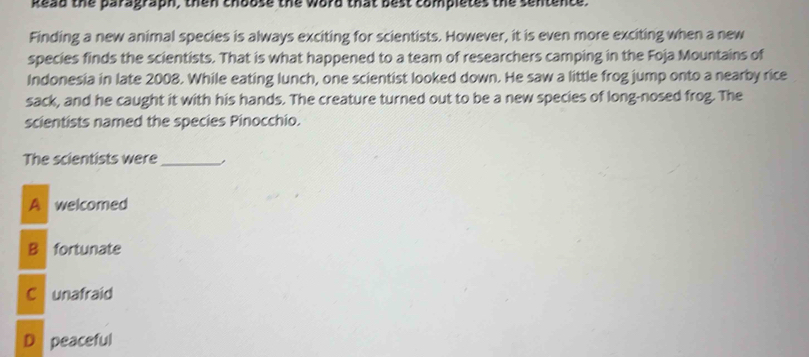 kead the paragraph, then choose the word that best completes the sentence.
Finding a new animal species is always exciting for scientists. However, it is even more exciting when a new
species finds the scientists. That is what happened to a team of researchers camping in the Foja Mountains of
Indonesia in late 2008. While eating lunch, one scientist looked down. He saw a little frog jump onto a nearby rice
sack, and he caught it with his hands. The creature turned out to be a new species of long-nosed frog. The
scientists named the species Pinocchio.
The scientists were_
A welcomed
B fortunate
C unafraid
D peaceful