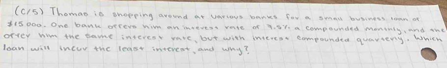 (C15) Thomao is shopping around at vavious banks for a small business loan of
315 000. One bank orreve him an intevess vare of 7. 5%. a compounded montnly, and the 
orver wim the same interes vare, but with interest compounded quaviery, Which 
lean will incuv the least interest, and why?