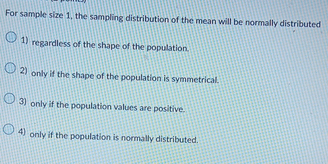 For sample size 1, the sampling distribution of the mean will be normally distributed
1) regardless of the shape of the population.
2) only if the shape of the population is symmetrical.
3) only if the population values are positive.
4) only if the population is normally distributed.