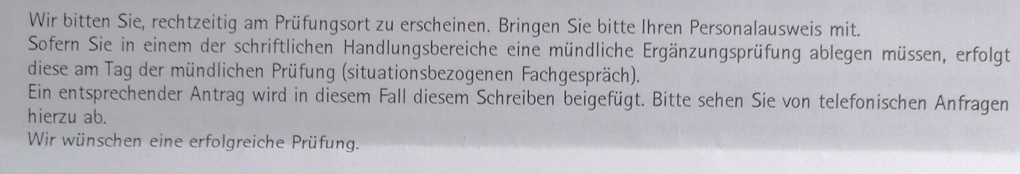 Wir bitten Sie, rechtzeitig am Prüfungsort zu erscheinen. Bringen Sie bitte Ihren Personalausweis mit. 
Sofern Sie in einem der schriftlichen Handlungsbereiche eine mündliche Ergänzungsprüfung ablegen müssen, erfolgt 
diese am Tag der mündlichen Prüfung (situationsbezogenen Fachgespräch). 
Ein entsprechender Antrag wird in diesem Fall diesem Schreiben beigefügt. Bitte sehen Sie von telefonischen Anfragen 
hierzu ab. 
Wir wünschen eine erfolgreiche Prüfung.