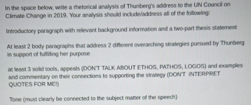 In the space below, write a rhetorical analysis of Thunberg's address to the UN Council on 
Climate Change in 2019. Your analysis should include/address all of the following: 
Introductory paragraph with relevant background information and a two-part thesis statement 
At least 2 body paragraphs that address 2 different overarching strategies pursued by Thunberg 
in support of fulfilling her purpose 
at least 3 solid tools, appeals (DON'T TALK ABOUT ETHOS, PATHOS, LOGOS) and examples 
and commentary on their connections to supporting the strategy (DON'T INTERPRET 
QUOTES FOR ME!) 
Tone (must clearly be connected to the subject matter of the speech)