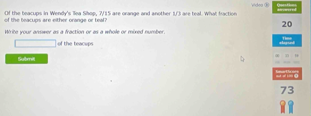 Video 
Questions 
Of the teacups in Wendy's Tea Shop, 7/15 are orange and another 1/3 are teal. What fraction answered 
of the teacups are either orange or teal?
20
Write your answer as a fraction or as a whole or mixed number. 
Time 
of the teacups elapsed 
Submit 
00 59 
SmartScore out of 100 (
73