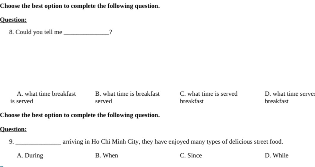 Choose the best option to complete the following question.
Question:
8. Could you tell me_ ?
A. what time breakfast B. what time is breakfast C. what time is served D. what time serve
is served served breakfast breakfast
Choose the best option to complete the following question.
Question:
9._ arriving in Ho Chi Minh City, they have enjoyed many types of delicious street food.
A. During B. When C. Since D. While