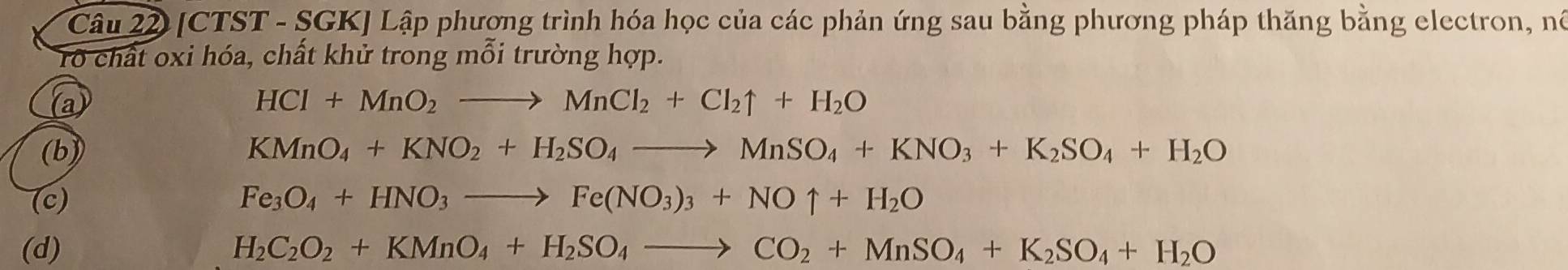 [CTST - SGK] Lập phương trình hóa học của các phản ứng sau bằng phương pháp thăng bằng electron, nó 
rổ chất oxi hóa, chất khử trong mỗi trường hợp. 
a
HCl+MnO_2to MnCl_2+Cl_2uparrow +H_2O
(b) KMnO_4+KNO_2+H_2SO_4to MnSO_4+KNO_3+K_2SO_4+H_2O
(c) Fe_3O_4+HNO_3to Fe(NO_3)_3+NOuparrow +H_2O
(d) H_2C_2O_2+KMnO_4+H_2SO_4to CO_2+MnSO_4+K_2SO_4+H_2O