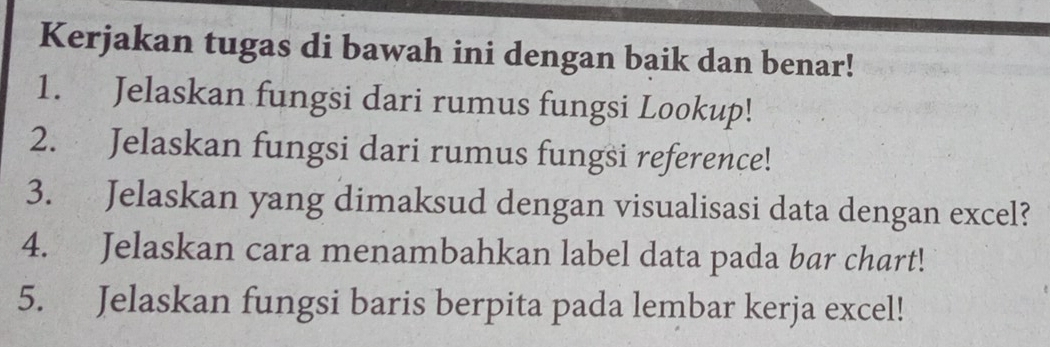 Kerjakan tugas di bawah ini dengan baik dan benar! 
1. Jelaskan fungsi dari rumus fungsi Lookup! 
2. Jelaskan fungsi dari rumus fungsi reference! 
3. Jelaskan yang dimaksud dengan visualisasi data dengan excel? 
4. Jelaskan cara menambahkan label data pada bar chart! 
5. Jelaskan fungsi baris berpita pada lembar kerja excel!