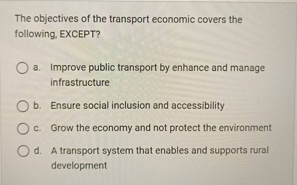 The objectives of the transport economic covers the
following, EXCEPT?
a. Improve public transport by enhance and manage
infrastructure
b. Ensure social inclusion and accessibility
c. Grow the economy and not protect the environment
d. A transport system that enables and supports rural
development