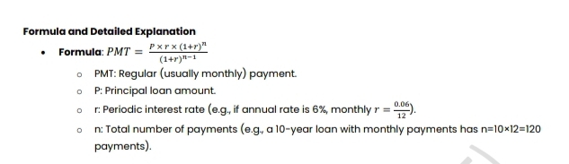 Formula and Detailed Explanation 
Formula: PMT=frac P* r* (1+r)^n(1+r)^n-1
PMT: Regular (usually monthly) payment.
P : Principal loan amount. 
r: Periodic interest rate (e.g., if annual rate is 6%, monthly r= (0.06)/12 ). 
n: Total number of payments (e.g., a 10-year loan with monthly payments has n=10* 12=120
payments).