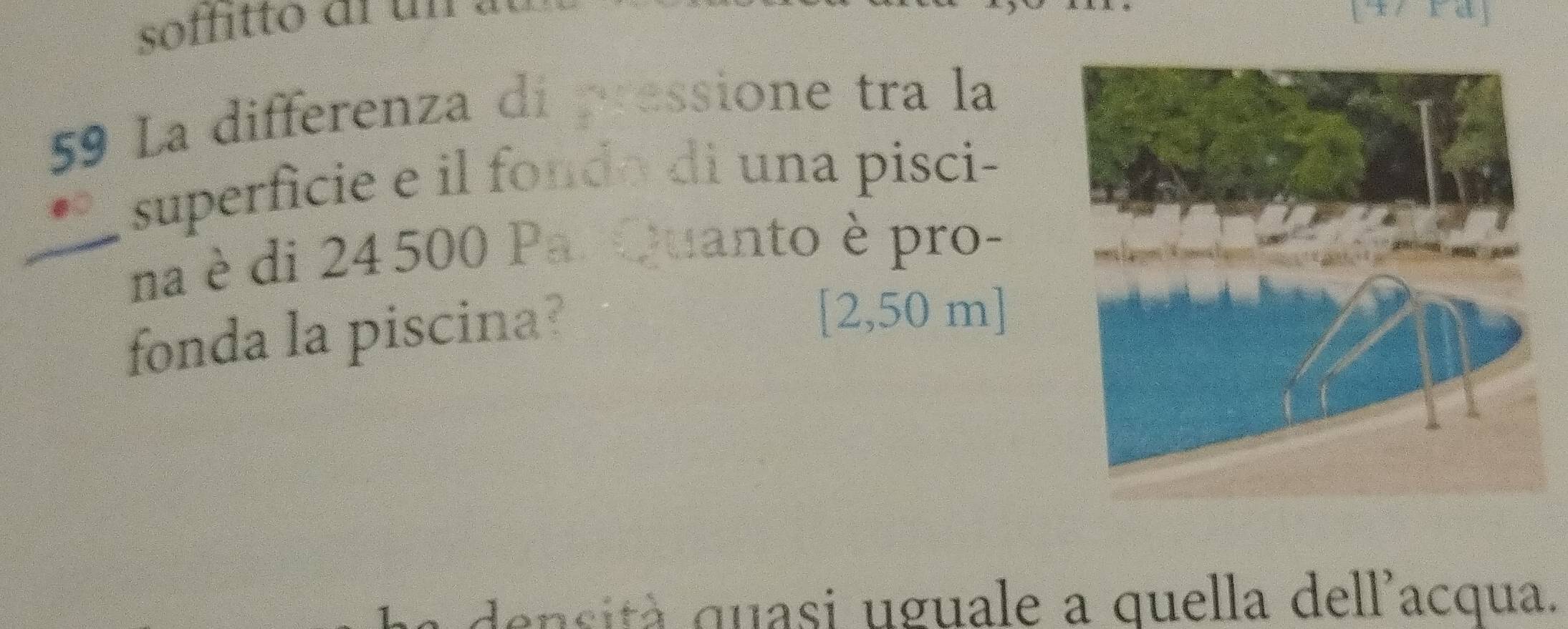 soffitto al un 
59 La differenza di pressione tra la 
superficie e il fondo di una pisci- 
_na è di 24 500 Par Quanto è pro- 
fonda la piscina?
[2,50 m ] 
a sità quasi uguale a quella dell'acqua.