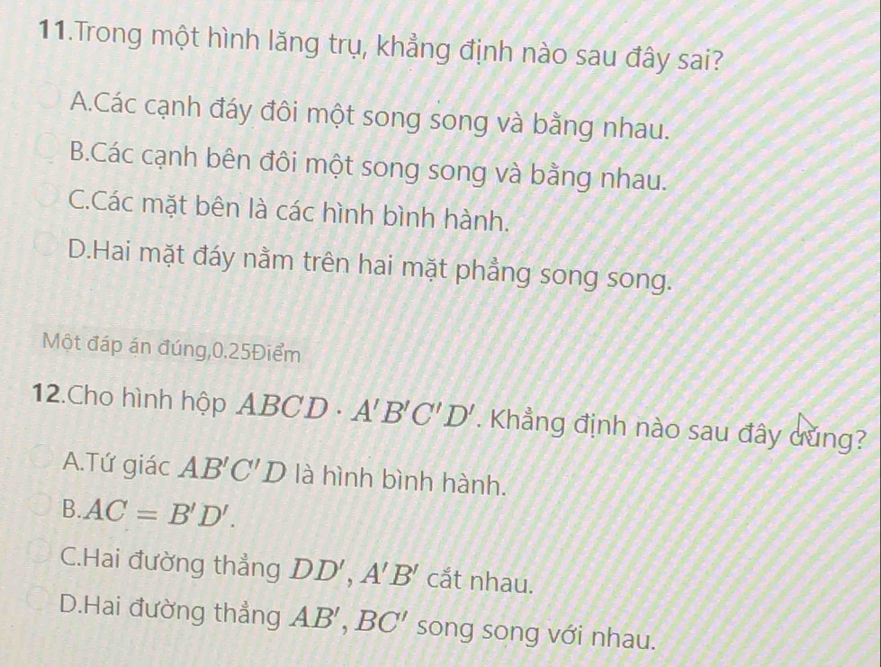 Trong một hình lăng trụ, khẳng định nào sau đây sai?
A.Các cạnh đáy đôi một song song và bằng nhau.
B.Các cạnh bên đôi một song song và bằng nhau.
C.Các mặt bên là các hình bình hành.
D.Hai mặt đáy nằm trên hai mặt phẳng song song.
Một đáp án đúng, 0.25Điểm
12.Cho hình hộp ABCD - A'B'C'D'. Khẳng định nào sau đây dũng?
A.Tứ giác AB'C'D là hình bình hành.
B. AC=B'D'.
C.Hai đường thẳng DD', A'B' cắt nhau.
D.Hai đường thẳng AB', BC' song song với nhau.