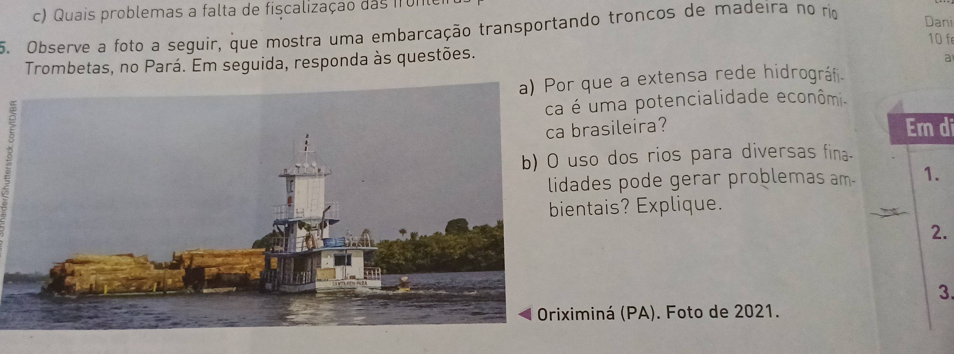 Quais problemas a falta de fiscalização das 1r01 
5. Observe a foto a seguir, que mostra uma embarcação transportando troncos de madeira no rio 
Dani
10 f 
Trombetas, no Pará. Em seguida, responda às questões. 
a 
a) Por que a extensa rede hidrográfi 
é uma potencialidade econômi- 
brasileira? Em di 
so dos rios para diversas fina- 
ades pode gerar problemas am- 
1. 
entais? Explique. 
2. 
3. 
iminá (PA). Foto de 2021.