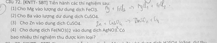 Cầu 72. [KNTT- SBT] Tiến hành các thí nghiệm sau: 
(1) Cho Mg vào lượng dư dung dịch FeCl3. 
(2) Cho Ba vào lượng dư dung dịch CuSO4. 
(3) Cho Zn vào dung dịch CuSO4. 
(4) Cho dung dịch Fe(NO3) 2 vào dung dịch AgNO3. Có 
bao nhiêu thí nghiệm thu được kim loại? 
2 SO 4 loãng dự th u