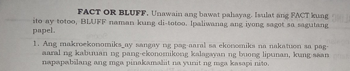 FACT OR BLUFF. Unawain ang bawat pahayag. Isulat ang FACT kung 
ito ay totoo, BLUFF naman kung di-totoo. Ipaliwanag ang iyong sagot sa sagutang 
papel. 
1. Ang makroekonomiks_ay sangay ng pag-aaral sa ekonomiks na nakatuon sa pag- 
aaral ng kabuuan ng pang-ekonomikong kalagayan ng buong lipunan, kung saan 
napapabilang ang mga pinakamaliit na yunit ng mga kasapi nito.