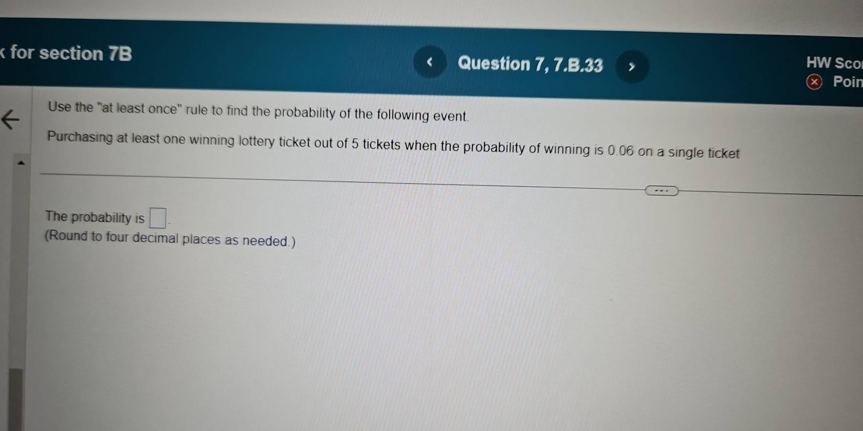 for section 7B Question 7, 7.B.33 , 
HW Sco 
Poin 
Use the "at least once" rule to find the probability of the following event. 
Purchasing at least one winning lottery ticket out of 5 tickets when the probability of winning is 0.06 on a single ticket 
The probability is □. 
(Round to four decimal places as needed.)