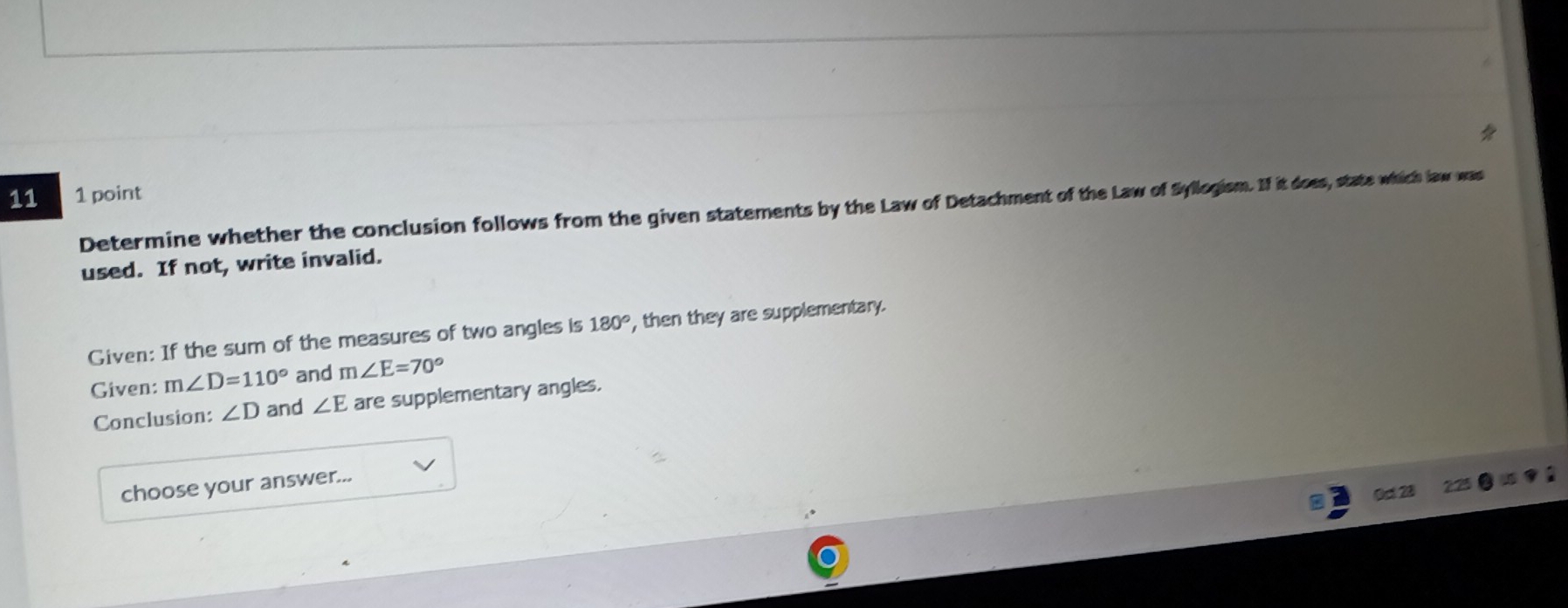 11 1 point 
Determine whether the conclusion follows from the given statements by the Law of Detachment of the Law of Syllogism. If it does, state which law was 
used. If not, write invalid. 
Given: If the sum of the measures of two angles is 180° , then they are supplementary. 
Given: m∠ D=110° and m∠ E=70°
Conclusion: ∠ D and ∠ E are supplementary angles. 
choose your answer...