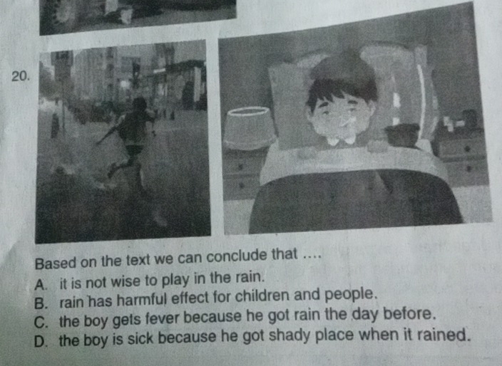 Based on the text we can conclude that ...
A. it is not wise to play in the rain.
B. rain has harmful effect for children and people.
C. the boy gets fever because he got rain the day before.
D. the boy is sick because he got shady place when it rained.