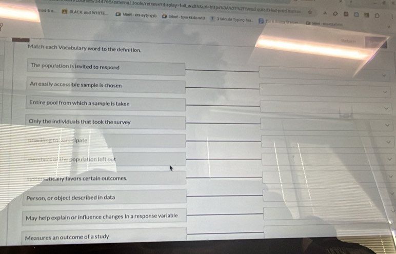 [tn21114965/external_tools/retrieve?display=full_width&url=https%3A%21 %2ffead.qui-(-ied-erod.nt_ a
vod 6 e BLACK and WHITE___ Meet - xrx-ayty-qyb O Meet - byw kkdo-wtd 3 Minule Typing Tss... 6 
L 
Netion
Match each Vocabulary word to the definition.
The population is invited to respond
An easily accessible sample is chosen
Entire pool from which a sample is taken
Only the individuals that took the survey
unwilling to partic pate
p e bers of the population left out
y aticany favors certain outcomes.
Person, or object described in data
May help explain or influence changes In a response variable
Measures an outcome of a study