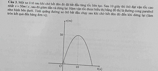 Một xe ô tô sau khi chờ hết đèn đỏ đã bắt đầu tăng tốc liên tục. Sau 10 giây thì ôtô đạt vận tốc cao
nhất v=50m/s , sau đó giám dần và dừng lại. Hàm vận tốc được biểu thị bằng đồ thị là đường cong parabol
như hình bên dưới. Tính quãng đường xe ôtô bắt đầu chạy sau khi chờ hết đèn đỏ đến khi dừng lại (làm
tròn kết quả đến hàng đơn vị)
t(s)