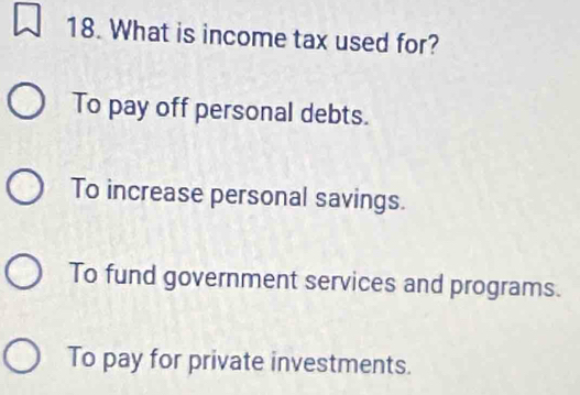 What is income tax used for?
To pay off personal debts.
To increase personal savings.
To fund government services and programs.
To pay for private investments.