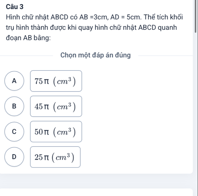 Hình chữ nhật ABCD có AB=3cm, AD=5cm. Thể tích khối
trụ hình thành được khi quay hình chữ nhật ABCD quanh
đoạn AB bằng:
Chọn một đáp án đúng
A 75π (cm^3)
B 45π (cm^3)
C 50π (cm^3)
D 25π (cm^3)