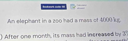 Bookwork code: 5B allowed Caleslator 
An elephant in a zoo had a mass of 4000 kg. 
) After one month, its mass had increased by 3%