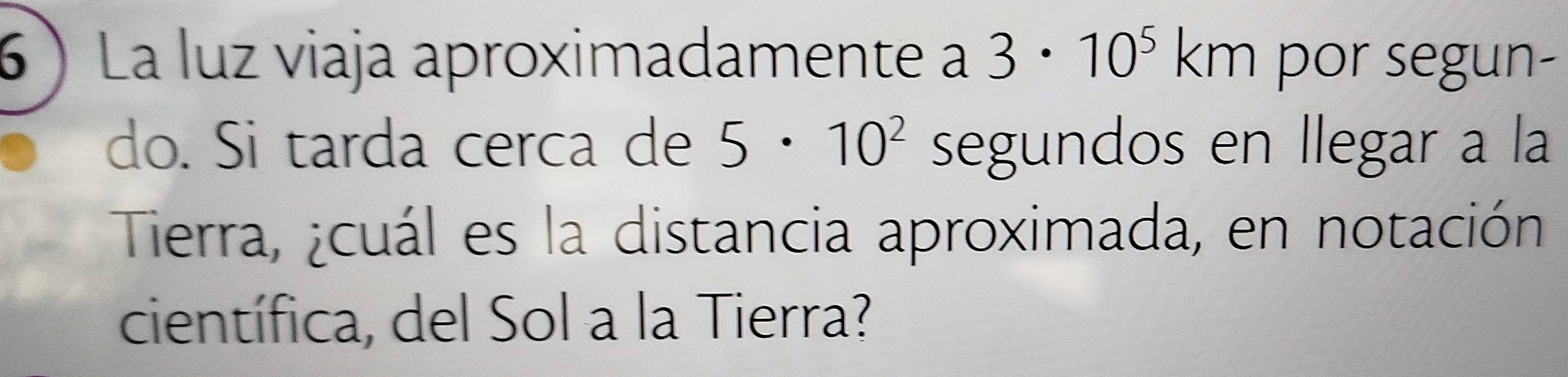 La luz viaja aproximadamente a 3· 10^5km por segun- 
do. Si tarda cerca de 5· 10^2 segundos en llegar a la 
Tierra, ¿cuál es la distancia aproximada, en notación 
científica, del Sol a la Tierra?