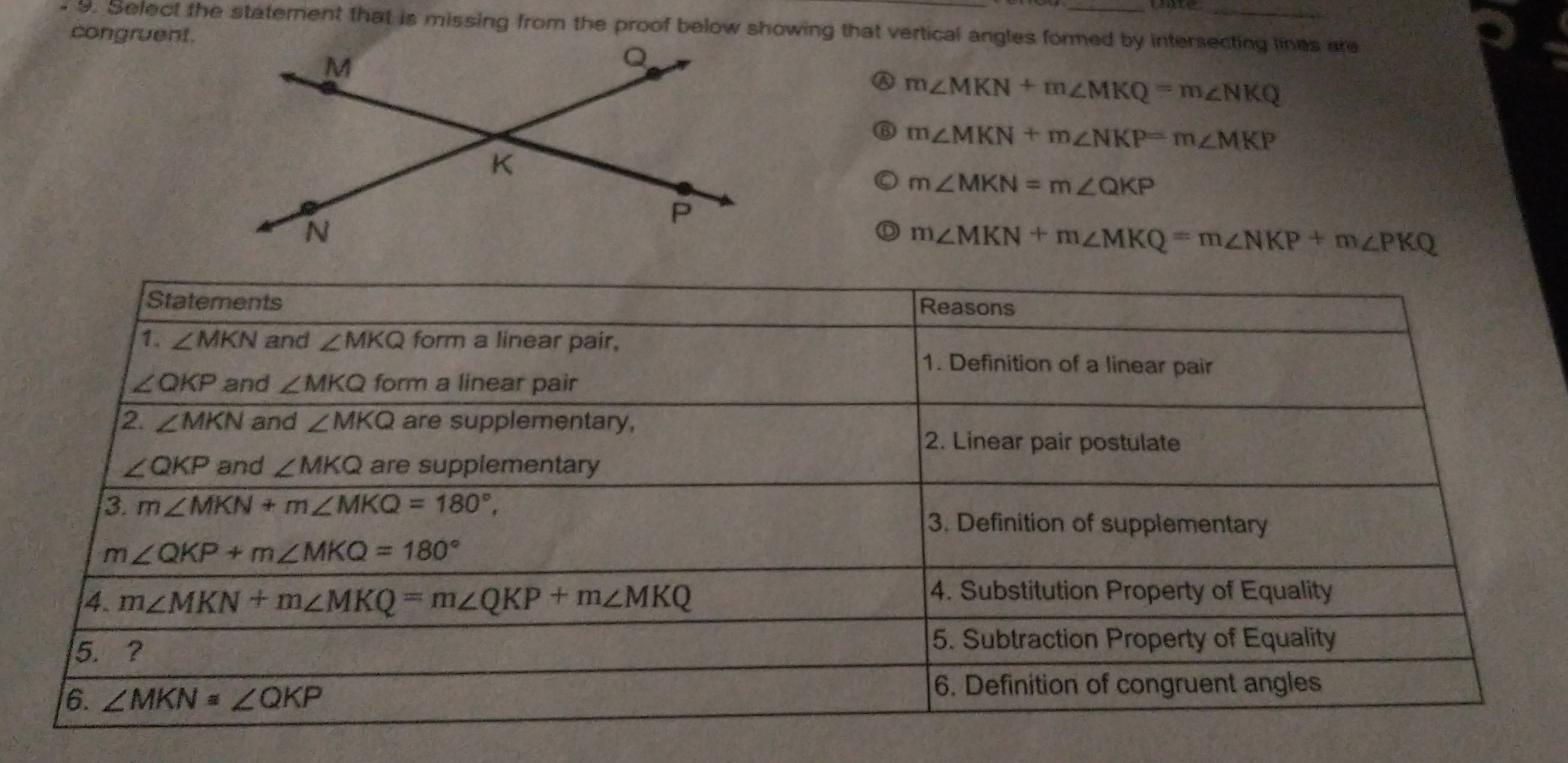 Select the statement that is missing from the proof below showing that vertical angles formed by intersecting lines are
congruent.
Ⓐ m∠ MKN+m∠ MKQ=m∠ NKQ
⑥ m∠ MKN+m∠ NKP=m∠ MKP
m∠ MKN=m∠ QKP
D m∠ MKN+m∠ MKQ=m∠ NKP+m∠ PKQ