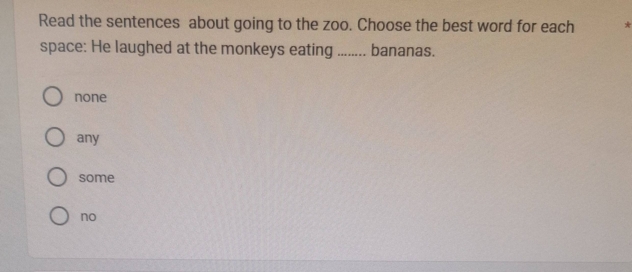 Read the sentences about going to the zoo. Choose the best word for each
*
space: He laughed at the monkeys eating ........ bananas.
none
any
some
no