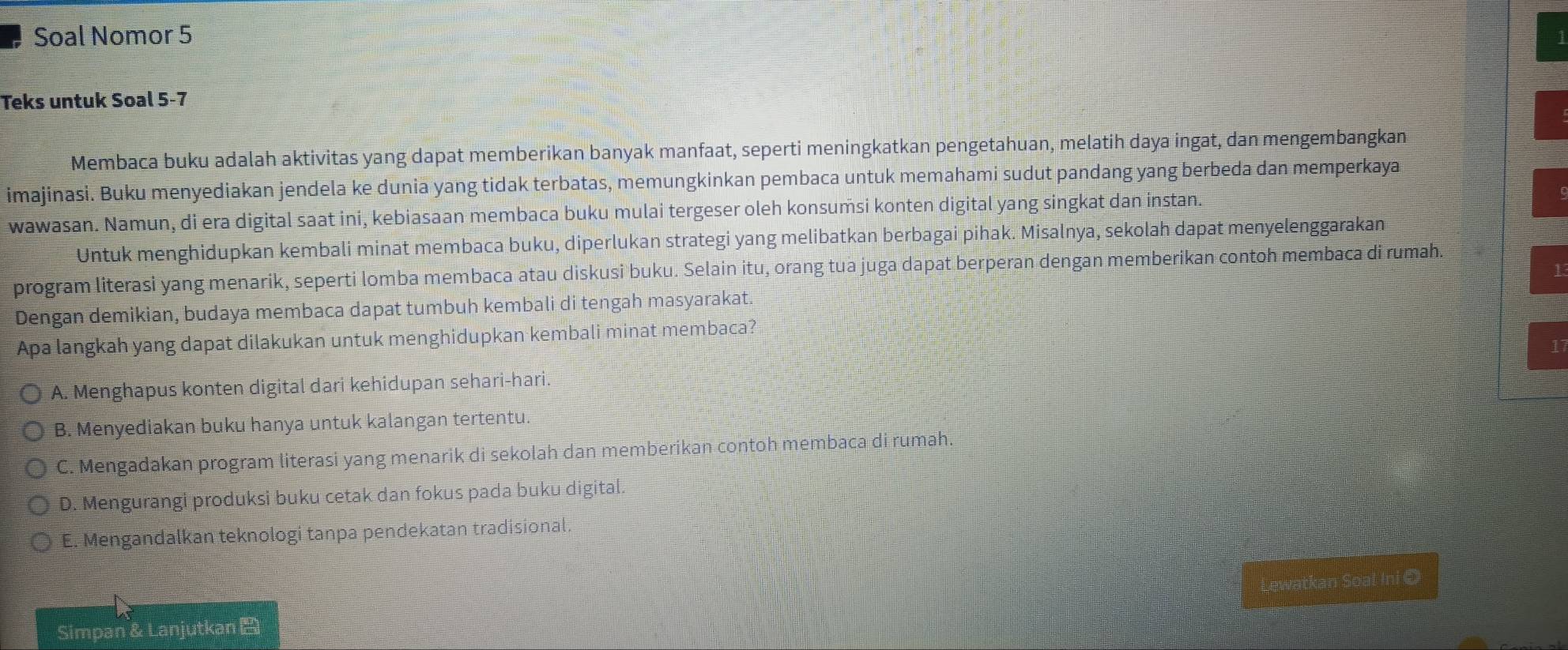 Soal Nomor 5
Teks untuk Soal 5-7
Membaca buku adalah aktivitas yang dapat memberikan banyak manfaat, seperti meningkatkan pengetahuan, melatih daya ingat, dan mengembangkan
imajinasi. Buku menyediakan jendela ke dunia yang tidak terbatas, memungkinkan pembaca untuk memahami sudut pandang yang berbeda dan memperkaya
wawasan. Namun, di era digital saat ini, kebiasaan membaca buku mulai tergeser oleh konsumsi konten digital yang singkat dan instan.
Untuk menghidupkan kembali minat membaca buku, diperlukan strategi yang melibatkan berbagai pihak. Misalnya, sekolah dapat menyelenggarakan
program literasi yang menarik, seperti lomba membaca atau diskusi buku. Selain itu, orang tua juga dapat berperan dengan memberikan contoh membaca di rumah.
Dengan demikian, budaya membaca dapat tumbuh kembali di tengah masyarakat.
Apa langkah yang dapat dilakukan untuk menghidupkan kembali minat membaca?
A. Menghapus konten digital dari kehidupan sehari-hari.
B. Menyediakan buku hanya untuk kalangan tertentu.
C. Mengadakan program literasi yang menarik di sekolah dan memberikan contoh membaca di rumah.
D. Mengurangi produksi buku cetak dan fokus pada buku digital.
E. Mengandalkan teknologi tanpa pendekatan tradisional
Lewatkan Soal Ini O
Simpan & Lanjutkan