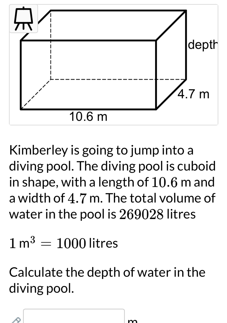 Kimberley is going to jump into a 
diving pool. The diving pool is cuboid 
in shape, with a length of 10.6 m and 
a width of 4.7 m. The total volume of 
water in the pool is 269028 litres
1m^3=1000 litres
Calculate the depth of water in the 
diving pool.
x_□ 