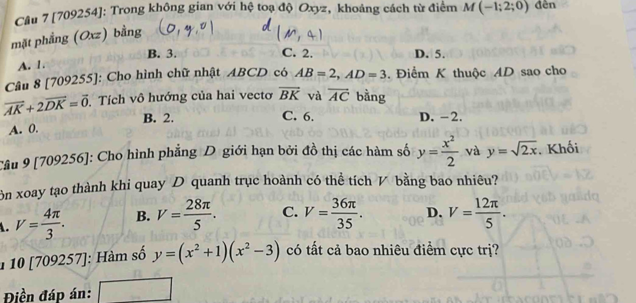 Cầu 7 [709254]: Trong không gian với hệ toạ độ Oxyz, khoảng cách từ điểm M(-1;2;0) đên
mặt phẳng (Oxz) bằng
B. 3. C. 2. D. 5.
A. 1.
Câu 8 [709255]: Cho hình chữ nhật ABCD có AB=2, AD=3. Điểm K thuộc AD sao cho
vector AK+2vector DK=vector 0. Tích vô hướng của hai vectơ vector BK và vector AC bằng
B. 2. C. 6. D. -2.
A. 0.
Câu 9 [709256]: Cho hình phẳng D giới hạn bởi đồ thị các hàm số y= x^2/2  và y=sqrt(2x). Khối
ôn xoay tạo thành khi quay D quanh trục hoành có thể tích V bằng bao nhiêu?
B.
. V= 4π /3 . V= 28π /5 .
C. V= 36π /35 . V= 12π /5 . 
D.
1 10 [709257]: Hàm số y=(x^2+1)(x^2-3) có tất cả bao nhiêu điểm cực trị?
Điền đáp án: L