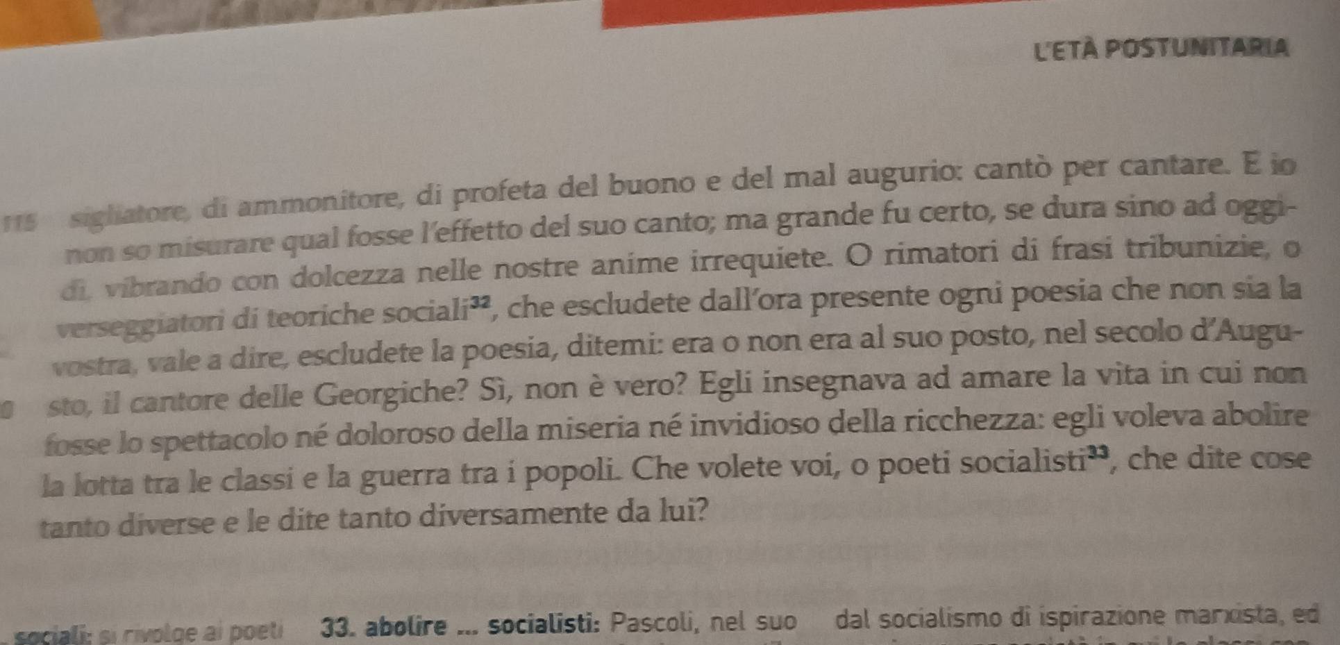 l'EtÀ Postunitaria 
115 sigliatore, di ammonitore, di profeta del buono e del mal augurio: cantò per cantare. E io 
non so misurare qual fosse l'effetto del suo canto; ma grande fu certo, se dura sino ad oggi- 
di, vibrando con dolcezza nelle nostre anime irrequiete. O rimatori di frasi tribunizie, o 
verseggiatori di teoriche sociali², P, che escludete dall’ora presente ogni poesia che non sia la 
vostra, vale a dire, escludete la poesia, ditemi: era o non era al suo posto, nel secolo d’Augu- 
sto, il cantore delle Georgiche? Sì, non è vero? Egli insegnava ad amare la vita in cui non 
fosse lo spettacolo né doloroso della miseria né invidioso della ricchezza: egli voleva abolire 
la lotta tra le classi e la guerra tra í popoli. Che volete voi, o poeti socialisti', che dite cose 
tanto diverse e le dite tanto diversamente da lui? 
sociali: si rivolge ai poeti 33. abolire ... socialisti: Pascoli, nel suo dal socialismo di ispirazione marxista, ed