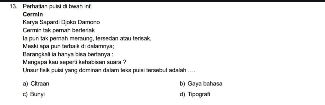 Perhatian puisi di bwah ini!
Cermin
Karya Sapardi Djoko Damono
Cermin tak pernah berteriak
Ia pun tak pernah meraung, tersedan atau terisak,
Meski apa pun terbaik di dalamnya;
Barangkali ia hanya bisa bertanya :
Mengapa kau seperti kehabisan suara ?
Unsur fisik puisi yang dominan dalam teks puisi tersebut adalah ....
a) Citraan b) Gaya bahasa
c) Bunyi d) Tipografi