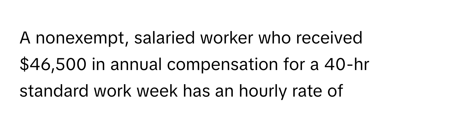 A nonexempt, salaried worker who received $46,500 in annual compensation for a 40-hr standard work week has an hourly rate of --