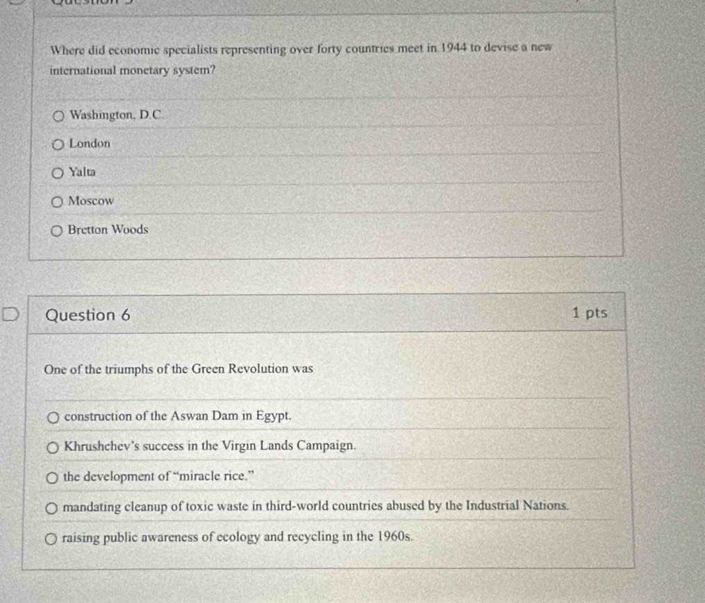 Where did economic specialists representing over forty countries meet in 1944 to devise a new
international monetary system?
Washington, D.C.
London
Yalta
Moscow
Bretton Woods
Question 6 1 pts
One of the triumphs of the Green Revolution was
construction of the Aswan Dam in Egypt.
Khrushchev's success in the Virgin Lands Campaign.
the development of “miracle rice.”
mandating cleanup of toxic waste in third-world countries abused by the Industrial Nations.
raising public awareness of ecology and recycling in the 1960s.