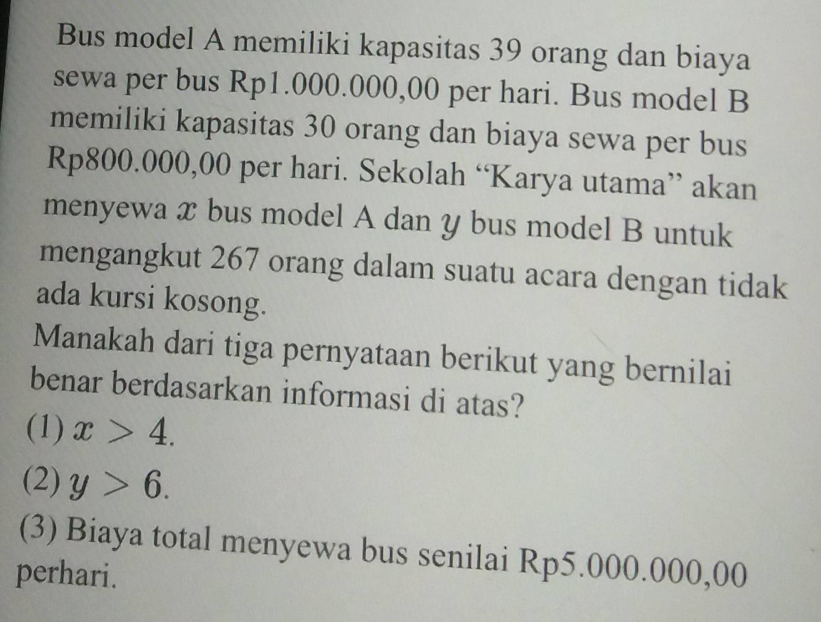 Bus model A memiliki kapasitas 39 orang dan biaya
sewa per bus Rp1.000.000,00 per hari. Bus model B
memiliki kapasitas 30 orang dan biaya sewa per bus
Rp800.000,00 per hari. Sekolah “Karya utama” akan
menyewa x bus model A dan y bus model B untuk
mengangkut 267 orang dalam suatu acara dengan tidak
ada kursi kosong.
Manakah dari tiga pernyataan berikut yang bernilai
benar berdasarkan informasi di atas?
(1) x>4.
(2) y>6.
(3) Biaya total menyewa bus senilai Rp5.000.000,00
perhari.