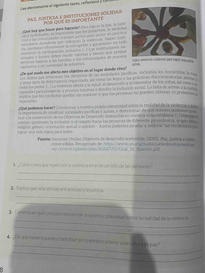 Lee atentamente el siguiente texto, reflexiona y coll
PAZ, JUSTICIA E INSTITUCIONES SÓLIDAS:
POR QUÉ ES IMPORTANTE
¿Qué hay que hacer para lograrlo? Para lograr la paz, la justi-
cia y la inclusión, es importante que los gobiernos, la sociedad
civil y las comunidades trabajen juntos para poner en práctica
soluciones duraderas que reduzcan la violencía, hagan justi-
cia, combatan eficazmente la corrupción y garanticen en todo
momento la participación inclusiva [...] Las instituciones na-
cionales y locales deben rendir cuentas y tienen que prestar
servicios básicos a las familias y las comunidades de manera
Todos debernos colaborar para lograr una justicia
equitativa y sin necesidad de sobornos.
¿De qué modo me afecta este objetivo en el lugar donde vivo? sólida
Los delitos que amenazan los cimientos de las sociedades pacíficas, incluidos los homicidios, la traa
y otros tipos de delincuencia organizada, así como las leyes o las prácticas discríminatorias, afecan a
todos los países. [...] La violencia afecta a la salud, el desarrollo y el bienestar de los niños, así como a s
capacidad para prosperar, y provoca traumas y debilita la inclusión social. La falta de acceso a la justicia
implica que los conflictos quedan sin resolver y que las personas no pueden obtener ni protección n
reparación.
¿Qué podemos hacer? Concienciar a nuestra propia comunidad sobre la realidad de la violencia y sobre
la importancia de construir sociedades pacíficas y justas, y determinar de qué manera podemos contr
buir a la consecución de los Objetivos de Desarrollo Sostenible en nuestra vida cotidiana. [...] Impulsar e
cambio -promover la inclusión y el respeto hacia las personas de diferente procedencia, origen étrico
geligión, género, orientación sexual u opinión-. Juntos podemos ayudar a mejorar las condiciones para
lograr una vida digna para todos.
Fuente: Naciones Unidas: Objetivos de desarrollo sostenible. (2015). Paz, justicia e institu
ciones sólidas. Recuperado de: https://www.un.org/sustainabledevelopment/es/
wp-content/uploads/sites/3/2017/01/Goal_16_Spanish.pdf
Cómo crees que repercute la violencia en el desarrollo de las personas?
_
_
_
2. Explica qué relación hay entre la paz y la justicia.
_
_
3. Comenta en qué consiste concienciar a nuestra comunidad sobre la realidad de la violencia
_
_
4. ¿De qué manera puedes contribuir en tu entorno a tener una cultura de paz?
_
8