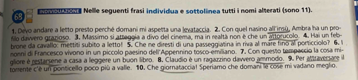 oMb 0 Nelle seguenti frasi individua e sottolinea tutti i nomi alterati (sono 11). 
1. Devo andare a letto presto perché domani mi aspetta una levataccia. 2. Con quel nasino all'insù, Ambra ha un pro- 
filo dawvero grazioso. 3. Massimo si atteggia a divo del cinema, ma in realtà non è che un attorucolo. 4. Hai un feb- 
brone da cavallo: mettiti subito a letto! 5. Che ne diresti di una passeggiatina in riva al mare fino al porticciolo? 6. I 
nonni di Francesco vivono in un piccolo paesino dell’Appennino tosco-emiliano. 7. Con questo tempaccio la cosa mi- 
gliore è restarsene a casa a leggere un buon libro. 8. Claudio è un ragazzino davvero ammodo. 9. Per attraversare il 
torrente c'è un ponticello poco più a valle. 10. Che giornataccia! Speriamo che domani le cose mi vadano meglio.