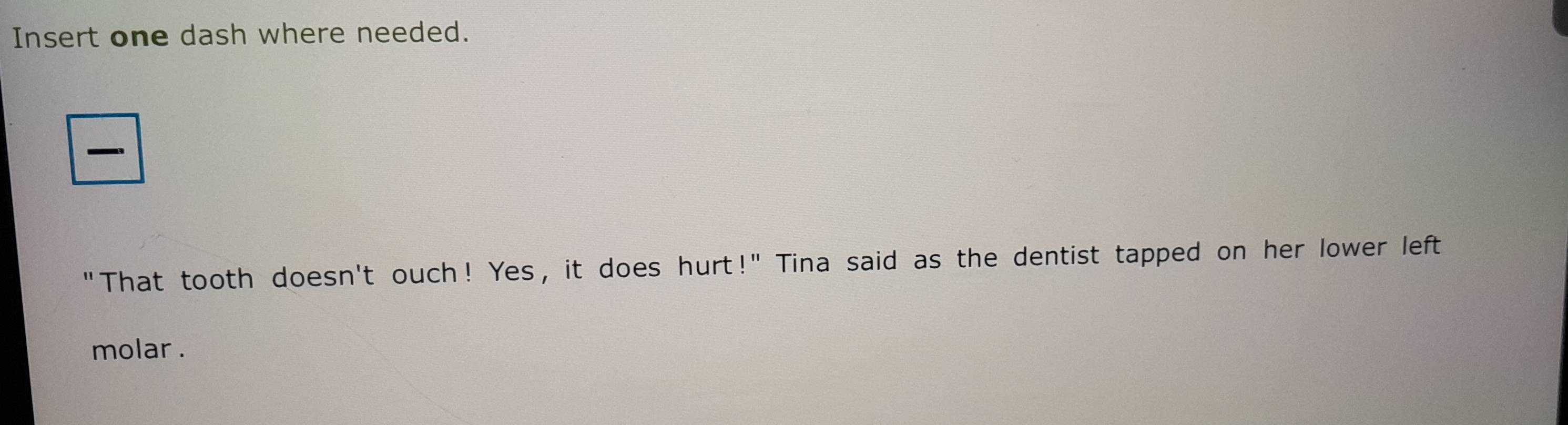 Insert one dash where needed. 

"That tooth doesn't ouch! Yes, it does hurt!" Tina said as the dentist tapped on her lower left 
molar .