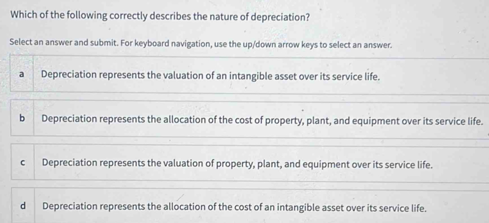 Which of the following correctly describes the nature of depreciation?
Select an answer and submit. For keyboard navigation, use the up/down arrow keys to select an answer.
a Depreciation represents the valuation of an intangible asset over its service life.
b Depreciation represents the allocation of the cost of property, plant, and equipment over its service life.
c Depreciation represents the valuation of property, plant, and equipment over its service life.
d Depreciation represents the allocation of the cost of an intangible asset over its service life.