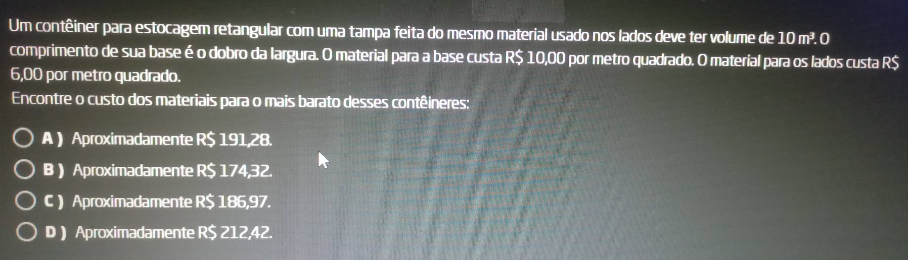 Um contêiner para estocagem retangular com uma tampa feita do mesmo material usado nos lados deve ter volume de 10 m³. O
comprimento de sua base é o dobro da largura. O material para a base custa R$ 10,00 por metro quadrado. O material para os lados custa R$
6,00 por metro quadrado.
Encontre o custo dos materiais para o mais barato desses contêineres:
A ) Aproximadamente R$ 191,28.
B ) Aproximadamente R$ 174,32.
C ) Aproximadamente R$ 186,97.
D ) Aproximadamente R$ 212,42.