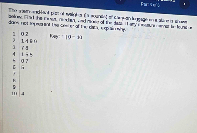 The stem-and-leaf plot of weights (in pounds) of carry-on luggage on a plane is shown 
below. Find the mean, median, and mode of the data. If any measure cannot be found or 
does not represent the center of the data, explain why. 
Key: 
beginarrayr 1 2endarray 2encloselongdiv 5&2 5 5 5 5 5 07 endpmatrix  1|0=10
9
10 4