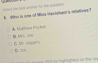 Question
Select the best answer for the question.
8. Who is one of Miss Havisham's relatives?
A. Matthew Pocket
B. Mrs Joe
C. Mr Jaggers
D. Joe
r for review (Will be highlighted on the rev