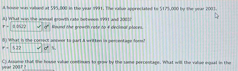 A house was valued at $95,000 in the year 1991. The value appreciated to $175,000 by the year 2003. 
A) What was the annual growth rate between 1991 and 2003?
r=|0.0522 sigma^4 Round the growth rate to 4 decimal places. 
B) What is the correct answer to part A written in percentage form?
r=5.22 sigma^4 %. 
C) Assume that the house value continues to grow by the same percentage. What will the value equal in the 
year 2007 ?