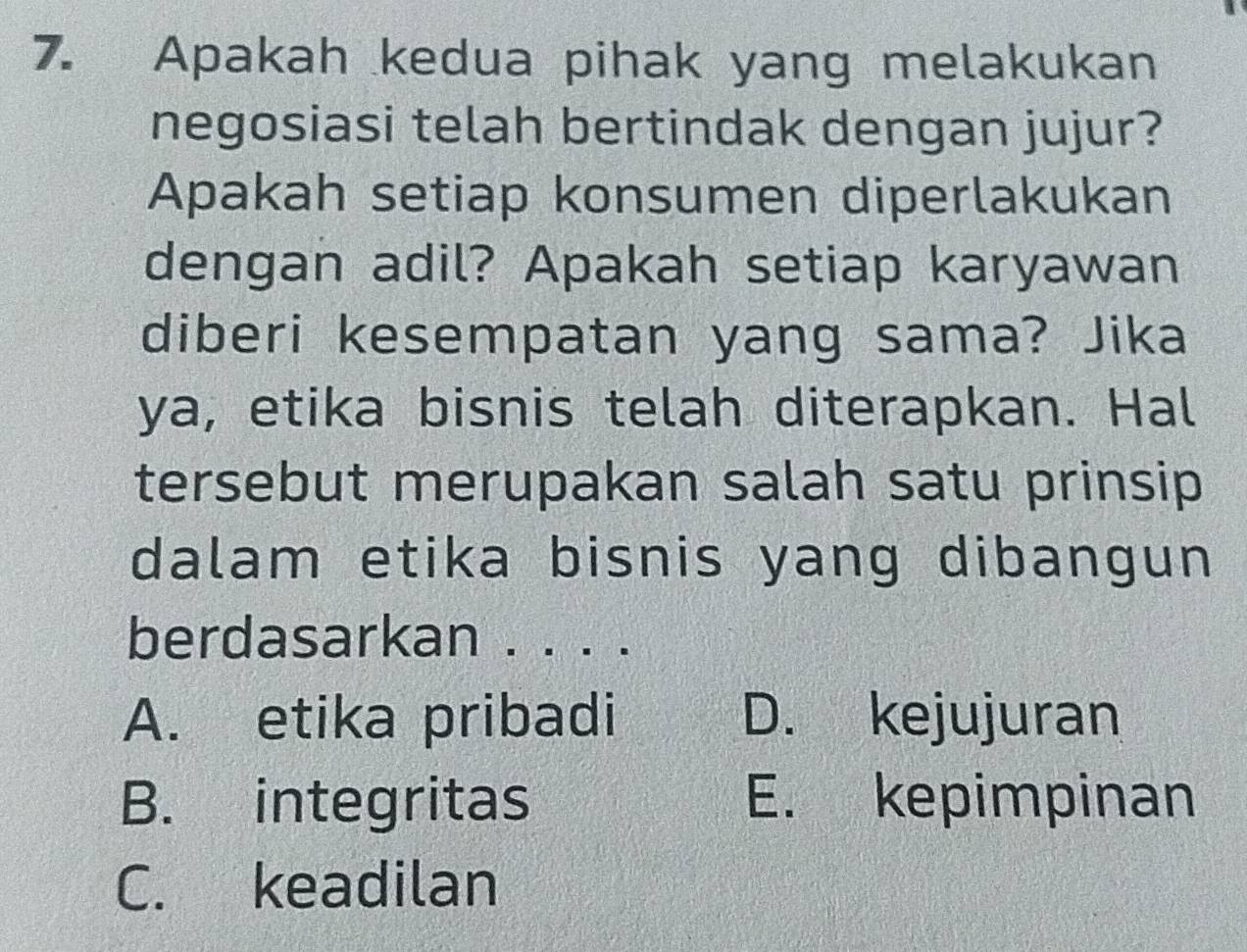 Apakah kedua pihak yang melakukan
negosiasi telah bertindak dengan jujur?
Apakah setiap konsumen diperlakukan
dengan adil? Apakah setiap karyawan
diberi kesempatan yang sama? Jika
ya, etika bisnis telah diterapkan. Hal
tersebut merupakan salah satu prinsip 
dalam etika bisnis yang dibangun 
berdasarkan . . . .
A. etika pribadi D. kejujuran
B. integritas E. kepimpinan
C. keadilan