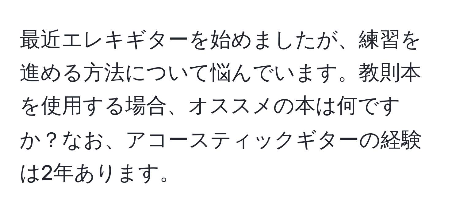 最近エレキギターを始めましたが、練習を進める方法について悩んでいます。教則本を使用する場合、オススメの本は何ですか？なお、アコースティックギターの経験は2年あります。