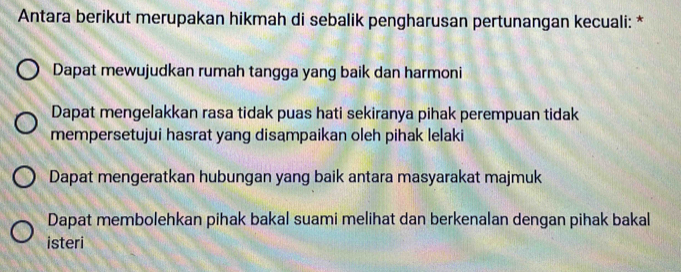 Antara berikut merupakan hikmah di sebalik pengharusan pertunangan kecuali: *
Dapat mewujudkan rumah tangga yang baik dan harmoni
Dapat mengelakkan rasa tidak puas hati sekiranya pihak perempuan tidak
mempersetujui hasrat yang disampaikan oleh pihak lelaki
Dapat mengeratkan hubungan yang baik antara masyarakat majmuk
Dapat membolehkan pihak bakal suami melihat dan berkenalan dengan pihak bakal
isteri