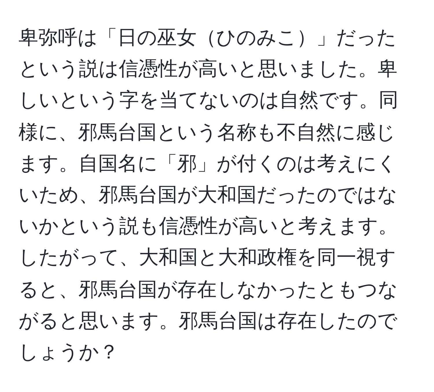 卑弥呼は「日の巫女ひのみこ」だったという説は信憑性が高いと思いました。卑しいという字を当てないのは自然です。同様に、邪馬台国という名称も不自然に感じます。自国名に「邪」が付くのは考えにくいため、邪馬台国が大和国だったのではないかという説も信憑性が高いと考えます。したがって、大和国と大和政権を同一視すると、邪馬台国が存在しなかったともつながると思います。邪馬台国は存在したのでしょうか？