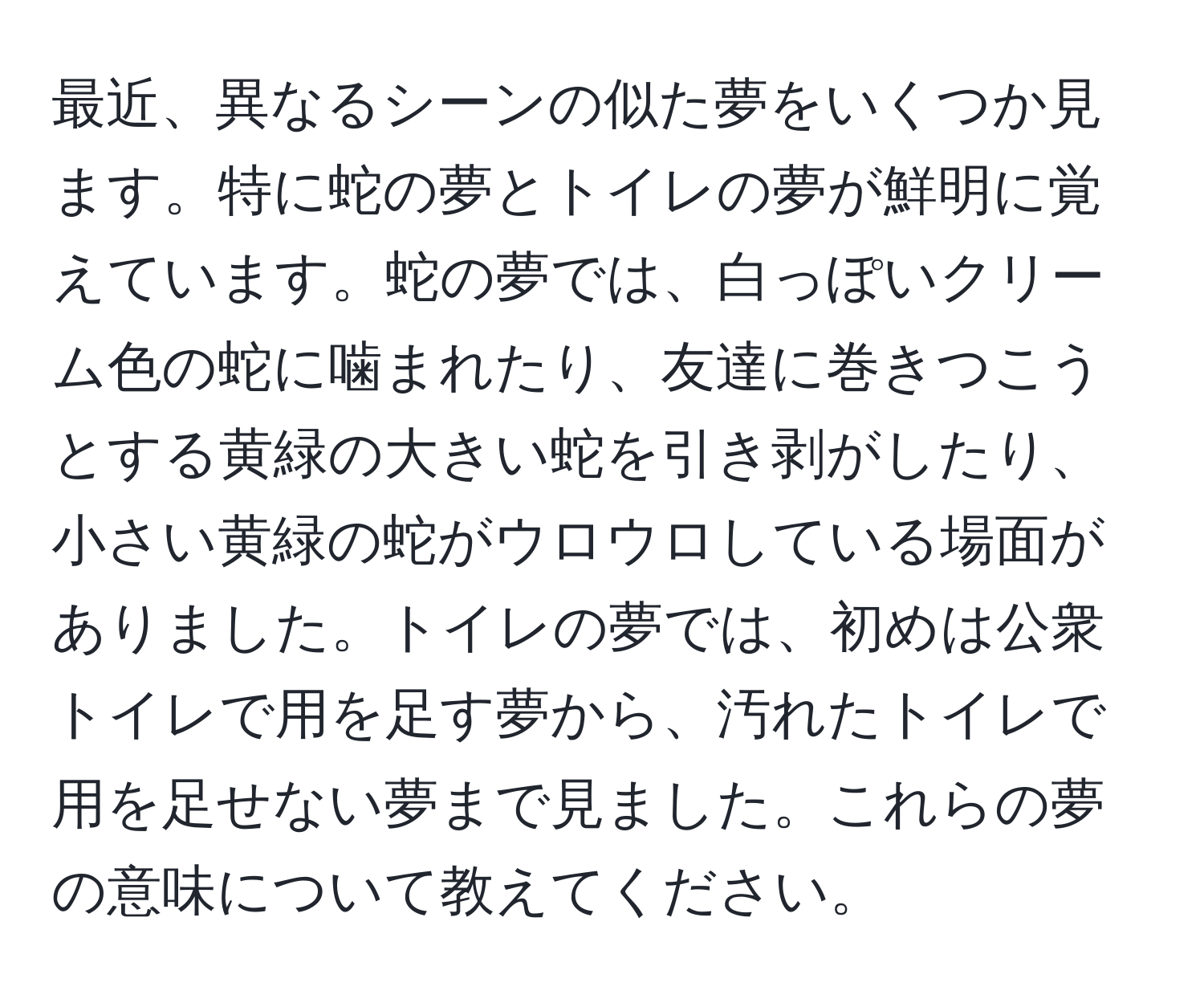 最近、異なるシーンの似た夢をいくつか見ます。特に蛇の夢とトイレの夢が鮮明に覚えています。蛇の夢では、白っぽいクリーム色の蛇に噛まれたり、友達に巻きつこうとする黄緑の大きい蛇を引き剥がしたり、小さい黄緑の蛇がウロウロしている場面がありました。トイレの夢では、初めは公衆トイレで用を足す夢から、汚れたトイレで用を足せない夢まで見ました。これらの夢の意味について教えてください。