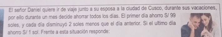 El señor Daniel quiere ir de viaje junto a su esposa a la ciudad de Cusco, durante sus vacaciones, 
por ello durante un mes decide ahorrar todos los días. El primer día ahorro S/ 99
soles, y cada día disminuyó 2 soles menos que el día anterior. Si el ultimo día 
ahorro S/ 1 sol. Frente a esta situación responde: